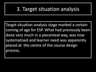 3. Target situation analysis
Target situation analysis stage marked a certain
coming of age for ESP. What had previously been
done very much in a piecemeal way, was now
systematised and learner need was apparently
placed at the centre of the course design
process.
 