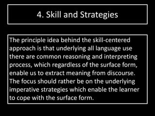 4. Skill and Strategies
The principle idea behind the skill-centered
approach is that underlying all language use
there are common reasoning and interpreting
process, which regardless of the surface form,
enable us to extract meaning from discourse.
The focus should rather be on the underlying
imperative strategies which enable the learner
to cope with the surface form.
 