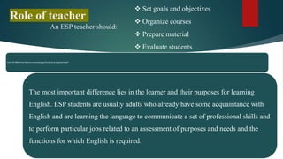 How is ESP different from English as a second language (ESL) also known as general English?
The most important difference lies in the learner and their purposes for learning
English. ESP students are usually adults who already have some acquaintance with
English and are learning the language to communicate a set of professional skills and
to perform particular jobs related to an assessment of purposes and needs and the
functions for which English is required.
Role of teacher
An ESP teacher should:
 Set goals and objectives
 Organize courses
 Prepare material
 Evaluate students
 