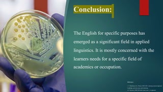 Conclusion:
The English for specific purposes has
emerged as a significant field in applied
linguistics. It is mostly concerned with the
learners needs for a specific field of
academics or occupation.
References:-
1. T. Hutchinson & a. Waters (1987) ESP: a learning-centered approach.
Cambridge university press and technology.
2. P. Strevens (1988) ESP after twenty years: a re-appraisal.
 