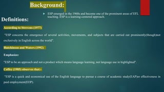 Background:
 ESP emerged in the 1960s and become one of the prominent areas of EFL
teaching. ESP is a learning-centered approach.
Definitions:
According to Strevens (1977)
"ESP concerns the emergence of several activities, movements, and subjects that are carried out prominently(though)not
exclusively in English across the world".
Hutchinson and Waters (1992)
Emphasize:
"ESP to be an approach and not a product which means language learning, not language use in highlighted".
Coffey (1985) observes that:-
"ESP is a quick and economical use of the English language to pursue a course of academic study(EAP)or effectiveness in
paid employment(EOP).
 