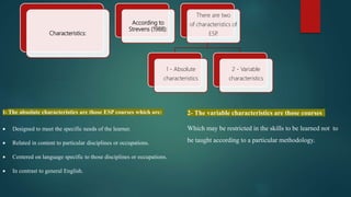 1- The absolute characteristics are those ESP courses which are:
 Designed to meet the specific needs of the learner.
 Related in content to particular disciplines or occupations.
 Centered on language specific to those disciplines or occupations.
 In contrast to general English.
Characteristics:
According to
Strevens (1988):
There are two
of characteristics of
ESP
.
1 - Absolute
characteristics
2 - Variable
characteristics
2- The variable characteristics are those courses
Which may be restricted in the skills to be learned not to
be taught according to a particular methodology.
 