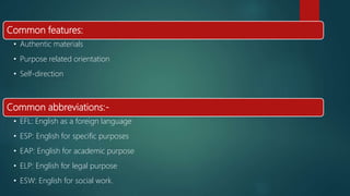 Common features:
• Authentic materials
• Purpose related orientation
• Self-direction
Common abbreviations:-
• EFL: English as a foreign language
• ESP: English for specific purposes
• EAP: English for academic purpose
• ELP: English for legal purpose
• ESW: English for social work.
 