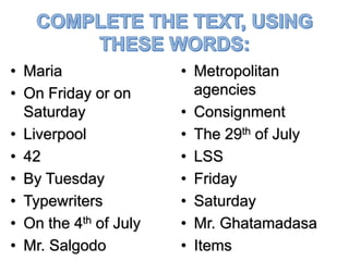• Maria
• On Friday or on
Saturday
• Liverpool
• 42
• By Tuesday
• Typewriters
• On the 4th of July
• Mr. Salgodo
• Metropolitan
agencies
• Consignment
• The 29th of July
• LSS
• Friday
• Saturday
• Mr. Ghatamadasa
• Items
 