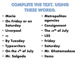 • Maria
• On Friday or on
Saturday
• Liverpool
• 42
• By Tuesday
• Typewriters
• On the 4th of July
• Mr. Salgodo
• Metropolitan
agencies
• Consignment
• The 29th of July
• LSS
• Friday
• Saturday
• Mr. Ghatamadasa
• Items