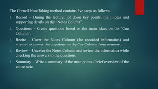 The Cornell Note Taking method contains five steps as follows.
1. Record – During the lecture, jot down key points, main ideas and
supporting details on the “Notes Column”.
2. Questions – Create questions based on the main ideas on the “Cue
Column”.
3. Recite – Cover the Notes Column (the recorded information) and
attempt to answer the questions on the Cue Column from memory.
4. Review – Uncover the Notes Column and review the information while
checking the answers to the questions.
5. Summary – Write a summary of the main points / brief overview of the
entire note.
 