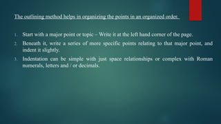 The outlining method helps in organizing the points in an organized order.
1. Start with a major point or topic – Write it at the left hand corner of the page.
2. Beneath it, write a series of more specific points relating to that major point, and
indent it slightly.
3. Indentation can be simple with just space relationships or complex with Roman
numerals, letters and / or decimals.
 