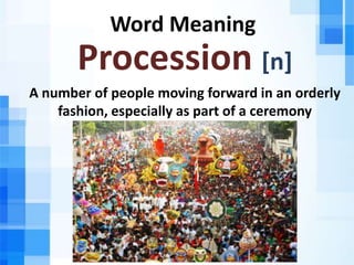 Word Meaning
Procession [n]
A number of people moving forward in an orderly
fashion, especially as part of a ceremony
 