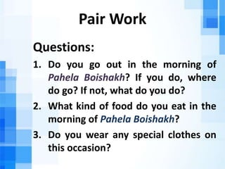 Pair Work
Questions:
1. Do you go out in the morning of
Pahela Boishakh? If you do, where
do go? If not, what do you do?
2. What kind of food do you eat in the
morning of Pahela Boishakh?
3. Do you wear any special clothes on
this occasion?
 