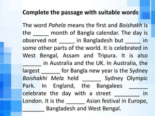 Complete the passage with suitable words
The word Pahela means the first and Boishakh is
the _____ month of Bangla calendar. The day is
observed not _____ in Bangladesh but _____ in
some other parts of the world. It is celebrated in
West Bengal, Assam and Tripura. It is also
______ in Australia and the UK. In Australia, the
largest ______ for Bangla new year is the Sydney
Boishakhi Mela held ______ Sydney Olympic
Park. In England, the Bangalees ______
celebrate the day with a street ________ in
London. It is the ______ Asian festival in Europe,
_______ Bangladesh and West Bengal.
 