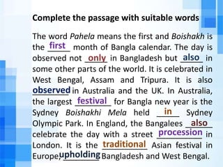 Complete the passage with suitable words
The word Pahela means the first and Boishakh is
the _____ month of Bangla calendar. The day is
observed not _____ in Bangladesh but _____ in
some other parts of the world. It is celebrated in
West Bengal, Assam and Tripura. It is also
________ in Australia and the UK. In Australia,
the largest ________ for Bangla new year is the
Sydney Boishakhi Mela held _____ Sydney
Olympic Park. In England, the Bangalees ______
celebrate the day with a street __________ in
London. It is the __________ Asian festival in
Europe, ________ Bangladesh and West Bengal.
first
only also
observed
festival
in
also
traditional
procession
upholding
 
