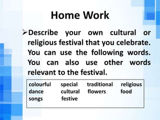 Home Work
Describe your own cultural or
religious festival that you celebrate.
You can use the following words.
You can also use other words
relevant to the festival.
colourful special traditional religious
dance cultural flowers food
songs festive
 
