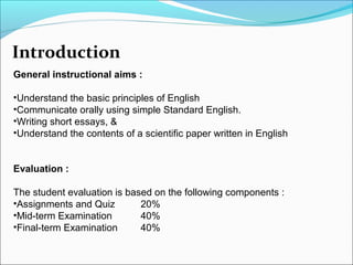 Introduction
General instructional aims :
•Understand the basic principles of English
•Communicate orally using simple Standard English.
•Writing short essays, &
•Understand the contents of a scientific paper written in English
Evaluation :
The student evaluation is based on the following components :
•Assignments and Quiz
20%
•Mid-term Examination
40%
•Final-term Examination
40%

 