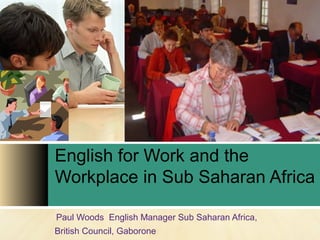 English for Work and the 
Workplace in Sub Saharan Africa 
Paul Woods English Manager Sub Saharan Africa, 
British Council, Gaborone 
 