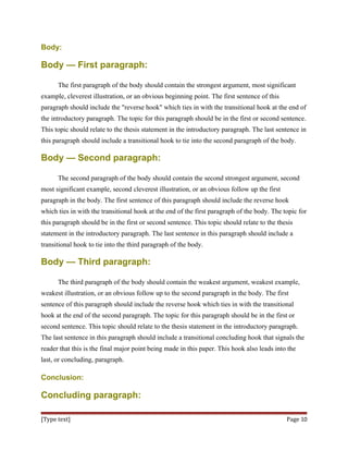 Body:
Body — First paragraph:
The first paragraph of the body should contain the strongest argument, most significant
example, cleverest illustration, or an obvious beginning point. The first sentence of this
paragraph should include the "reverse hook" which ties in with the transitional hook at the end of
the introductory paragraph. The topic for this paragraph should be in the first or second sentence.
This topic should relate to the thesis statement in the introductory paragraph. The last sentence in
this paragraph should include a transitional hook to tie into the second paragraph of the body.
Body — Second paragraph:
The second paragraph of the body should contain the second strongest argument, second
most significant example, second cleverest illustration, or an obvious follow up the first
paragraph in the body. The first sentence of this paragraph should include the reverse hook
which ties in with the transitional hook at the end of the first paragraph of the body. The topic for
this paragraph should be in the first or second sentence. This topic should relate to the thesis
statement in the introductory paragraph. The last sentence in this paragraph should include a
transitional hook to tie into the third paragraph of the body.
Body — Third paragraph:
The third paragraph of the body should contain the weakest argument, weakest example,
weakest illustration, or an obvious follow up to the second paragraph in the body. The first
sentence of this paragraph should include the reverse hook which ties in with the transitional
hook at the end of the second paragraph. The topic for this paragraph should be in the first or
second sentence. This topic should relate to the thesis statement in the introductory paragraph.
The last sentence in this paragraph should include a transitional concluding hook that signals the
reader that this is the final major point being made in this paper. This hook also leads into the
last, or concluding, paragraph.
Conclusion:
Concluding paragraph:
[Type text] Page 10
 