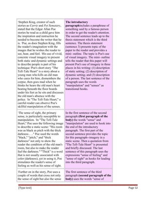 1
Stephen King, creator of such
stories as Carrie and Pet Sematary,
stated that the Edgar Allan Poe
stories he read as a child gave him
the inspiration and instruction he
needed to become the writer that he
is. 2
Poe, as does Stephen King, fills
the reader's imagination with the
images that he wishes the reader to
see, hear, and feel. 3
His use of vivid,
concrete visual imagery to present
both static and dynamic settings and
to describe people is part of his
technique.4
Poe's short story "The
Tell-Tale Heart" is a story about a
young man who kills an old man
who cares for him, dismembers the
corpse, then goes mad when he
thinks he hears the old man's heart
beating beneath the floor boards
under his feet as he sits and discusses
the old man's absence with the
police. 5
In "The Tell-Tale Heart," a
careful reader can observe Poe's
skillful manipulation of the senses.
The introductory
paragraphincludes a paraphrase of
something said by a famous person
in order to get the reader's attention.
The second sentence leads up to the
thesis statement which is the third
sentence. The thesis statement
(sentence 3) presents topic of the
paper to the reader and provides a
mini- outline. The topic is Poe's use
of visual imagery. The mini- outline
tells the reader that this paper will
present Poe's use of imagery in three
places in his writing: (1) description
of static setting; (2) description of
dynamic setting; and (3) description
of a person. The last sentence of the
paragraph uses the words
"manipulation" and "senses" as
transitional hooks.
1
The sense of sight, the primary
sense, is particularly susceptible to
manipulation. 2
In "The Tell-Tale
Heart," Poe uses the following image
to describe a static scene: "His room
was as black as pitch with the thick
darkness . . ." Poe used the words
"black," "pitch," and "thick
darkness" not only to show the
reader the condition of the old man's
room, but also to make the reader
feel the darkness."3
"Thick" is a word
that is not usually associated with
color (darkness), yet in using it, Poe
stimulates the reader's sense of
feeling as well as his sense of sight.
In the first sentence of the second
paragraph (first paragraph of the
body) the words "sense" and
"manipulation" are used to hook into
the end of the introductory
paragraph. The first part of the
second sentence provides the topic
for this paragraph--imagery in a
static scene. Then a quotation from
"The Tell-Tale Heart" is presented
and briefly discussed. The last
sentence of this paragraph uses the
expressions "sense of feeling" and
"sense of sight" as hooks for leading
into the third paragraph.
1
Further on in the story, Poe uses a
couple of words that cross not only
the sense of sight but also the sense
The first sentence of the third
paragraph (second paragraph of the
body) uses the words "sense of
[Type text] Page 12
 