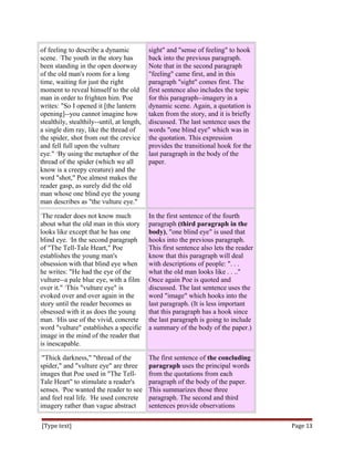 of feeling to describe a dynamic
scene. 2
The youth in the story has
been standing in the open doorway
of the old man's room for a long
time, waiting for just the right
moment to reveal himself to the old
man in order to frighten him.3
Poe
writes: "So I opened it [the lantern
opening]--you cannot imagine how
stealthily, stealthily--until, at length,
a single dim ray, like the thread of
the spider, shot from out the crevice
and fell full upon the vulture
eye." 4
By using the metaphor of the
thread of the spider (which we all
know is a creepy creature) and the
word "shot," Poe almost makes the
reader gasp, as surely did the old
man whose one blind eye the young
man describes as "the vulture eye."
sight" and "sense of feeling" to hook
back into the previous paragraph.
Note that in the second paragraph
"feeling" came first, and in this
paragraph "sight" comes first. The
first sentence also includes the topic
for this paragraph--imagery in a
dynamic scene. Again, a quotation is
taken from the story, and it is briefly
discussed. The last sentence uses the
words "one blind eye" which was in
the quotation. This expression
provides the transitional hook for the
last paragraph in the body of the
paper.
1
The reader does not know much
about what the old man in this story
looks like except that he has one
blind eye. 2
In the second paragraph
of "The Tell-Tale Heart," Poe
establishes the young man's
obsession with that blind eye when
he writes: "He had the eye of the
vulture--a pale blue eye, with a film
over it." 3
This "vulture eye" is
evoked over and over again in the
story until the reader becomes as
obsessed with it as does the young
man. 4
His use of the vivid, concrete
word "vulture" establishes a specific
image in the mind of the reader that
is inescapable.
In the first sentence of the fourth
paragraph (third paragraph in the
body), "one blind eye" is used that
hooks into the previous paragraph.
This first sentence also lets the reader
know that this paragraph will deal
with descriptions of people: ". . .
what the old man looks like . . .."
Once again Poe is quoted and
discussed. The last sentence uses the
word "image" which hooks into the
last paragraph. (It is less important
that this paragraph has a hook since
the last paragraph is going to include
a summary of the body of the paper.)
1
"Thick darkness," "thread of the
spider," and "vulture eye" are three
images that Poe used in "The Tell-
Tale Heart" to stimulate a reader's
senses. 2
Poe wanted the reader to see
and feel real life. 3
He used concrete
imagery rather than vague abstract
The first sentence of the concluding
paragraph uses the principal words
from the quotations from each
paragraph of the body of the paper.
This summarizes those three
paragraph. The second and third
sentences provide observations
[Type text] Page 13
 