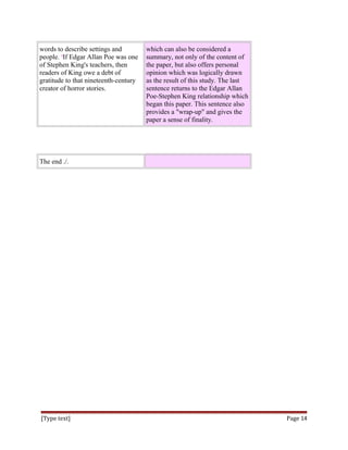 words to describe settings and
people. 4
If Edgar Allan Poe was one
of Stephen King's teachers, then
readers of King owe a debt of
gratitude to that nineteenth-century
creator of horror stories.
which can also be considered a
summary, not only of the content of
the paper, but also offers personal
opinion which was logically drawn
as the result of this study. The last
sentence returns to the Edgar Allan
Poe-Stephen King relationship which
began this paper. This sentence also
provides a "wrap-up" and gives the
paper a sense of finality.
The end ./.
[Type text] Page 14
 