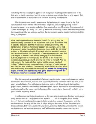 something that we needed prior approval for, changing it might require the permission of the
instructor or thesis committee, but it is better to seek such permission than to write a paper that
tries to do too much or that claims to do less than it actually accomplishes.
The thesis statement usually appears near the beginning of a paper. It can be the first
sentence of an essay, but that often feels like a simplistic, unexciting beginning. It more
frequently appears at or near the end of the first paragraph or two. Here is the first paragraph of
Arthur Schlesinger, Jr.'s essay The Crisis of American Masculinity. Notice how everything drives
the reader toward the last sentence and how that last sentence clearly signals what the rest of this
essay is going to do.
What has happened to the American male? For a long time, he
seemed utterly confident in his manhood, sure of his masculine role
in society, easy and definite in his sense of sexual identity. The
frontiersmen of James Fenimore Cooper, for example, never had
any concern about masculinity; they were men, and it did not occur
to them to think twice about it. Even well into the twentieth century,
the heroes of Dreiser, of Fitzgerald, of Hemingway remain men. But
one begins to detect a new theme emerging in some of these
authors, especially in Hemingway: the theme of the male hero
increasingly preoccupied with proving his virility to himself. And by
mid-century, the male role had plainly lost its rugged clarity of
outline. Today men are more and more conscious of maleness not
as a fact but as a problem. The ways by which American men affirm
their masculinity are uncertain and obscure. There are multiplying
signs, indeed, that something has gone badly wrong with the
American male's conception of himself.
The first paragraph serves as kind of a funnel opening to the essay which draws and invites
readers into the discussion, which is then focused by the thesis statement before the work of the
essay actually begins. You will discover that some writers will delay the articulation of the
paper's focus, its thesis, until the very end of the paper. That is possible if it is clear to thoughtful
readers throughout the paper what the business of the essay truly is; frankly, it's probably not a
good idea for beginning writers.
Avoid announcing the thesis statement as if it were a thesis statement. In other words, avoid
using phrases such as "The purpose of this paper is . . . . " or "In this paper, I will attempt
to . . . ." Such phrases betray this paper to be the work of an amateur. If necessary, write the
thesis statement that way the first time; it might help you determine, in fact, that this is your
thesis statement. But when you rewrite your paper, eliminate the bald assertion that this is your
thesis statement and write the statement itself without that annoying, unnecessary preface.
[Type text] Page 2
 
