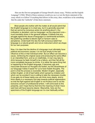 Here are the first two paragraphs of George Orwell's classic essay, "Politics and the English
Language" (1946). Which of these sentences would you say is or are the thesis statement of the
essay which is to follow? Everything that follows in this essay, then, would have to be something
that fits under the "umbrella" of that thesis statement.
Most people who bother with the matter at all would admit that
the English language is in a bad way, but it is generally assumed
that we cannot by conscious action do anything about it. Our
civilization is decadent, and our language—so the argument runs—
must inevitably share in the general collapse. It follows that any
struggle against the abuse of language is a sentimental archaism,
like preferring candles to electric light or hansom cabs to
aeroplanes. Underneath this lies the half-conscious belief that
language is a natural growth and not an instrument which we shape
for our own purposes.
Now, it is clear that the decline of a language must ultimately have
political and economic causes: it is not due simply to the bad
influence of this or that individual writer. But an effect can become a
cause, reinforcing the original cause and producing the same effect
in an intensified form, and so on indefinitely. A man may take to
drink because he feels himself to be a failure, and then fail all the
more completely because he drinks. It is rather the same thing that
is happening to the English language. It becomes ugly and
inaccurate because our thoughts are foolish, but the slovenliness of
our language makes it easier for us to have foolish thoughts. The
point is that the process is reversible. Modern English, especially
written English, is full of bad habits which spread by imitation and
which can be avoided if one is willing to take the necessary trouble.
If one gets rid of these habits one can think more clearly, and to
think clearly is a necessary first step towards political regeneration:
so that the fight against bad English is not frivolous and is not the
exclusive concern of professional writers. I will come back to this
presently, and I hope that by that time the meaning of what I have
said here will have become clearer. Meanwhile, here are five
specimens of the English language as it is now habitually written.
[Type text] Page 3
 
