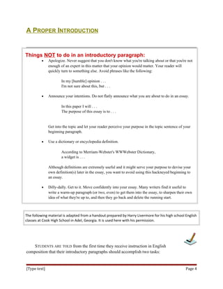 A PROPER INTRODUCTION
Things NOT to do in an introductory paragraph:
• Apologize. Never suggest that you don't know what you're talking about or that you're not
enough of an expert in this matter that your opinion would matter. Your reader will
quickly turn to something else. Avoid phrases like the following:
In my [humble] opinion . . .
I'm not sure about this, but . . .
• Announce your intentions. Do not flatly announce what you are about to do in an essay.
In this paper I will . . .
The purpose of this essay is to . . .
Get into the topic and let your reader perceive your purpose in the topic sentence of your
beginning paragraph.
• Use a dictionary or encyclopedia definition.
According to Merriam-Webster's WWWebster Dictionary,
a widget is . . .
Although definitions are extremely useful and it might serve your purpose to devise your
own definition(s) later in the essay, you want to avoid using this hackneyed beginning to
an essay.
• Dilly-dally. Get to it. Move confidently into your essay. Many writers find it useful to
write a warm-up paragraph (or two, even) to get them into the essay, to sharpen their own
idea of what they're up to, and then they go back and delete the running start.
The following material is adapted from a handout prepared by Harry Livermore for his high school English
classes at Cook High School in Adel, Georgia. It is used here with his permission.
STUDENTS ARE TOLD from the first time they receive instruction in English
composition that their introductory paragraphs should accomplish two tasks:
[Type text] Page 4
 