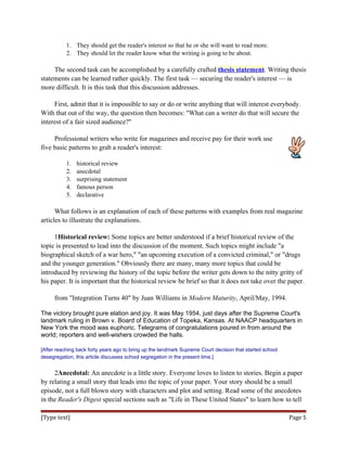 1. They should get the reader's interest so that he or she will want to read more.
2. They should let the reader know what the writing is going to be about.
The second task can be accomplished by a carefully crafted thesis statement. Writing thesis
statements can be learned rather quickly. The first task — securing the reader's interest — is
more difficult. It is this task that this discussion addresses.
First, admit that it is impossible to say or do or write anything that will interest everybody.
With that out of the way, the question then becomes: "What can a writer do that will secure the
interest of a fair sized audience?"
Professional writers who write for magazines and receive pay for their work use
five basic patterns to grab a reader's interest:
1. historical review
2. anecdotal
3. surprising statement
4. famous person
5. declarative
What follows is an explanation of each of these patterns with examples from real magazine
articles to illustrate the explanations.
1Historical review: Some topics are better understood if a brief historical review of the
topic is presented to lead into the discussion of the moment. Such topics might include "a
biographical sketch of a war hero," "an upcoming execution of a convicted criminal," or "drugs
and the younger generation." Obviously there are many, many more topics that could be
introduced by reviewing the history of the topic before the writer gets down to the nitty gritty of
his paper. It is important that the historical review be brief so that it does not take over the paper.
from "Integration Turns 40" by Juan Williams in Modern Maturity, April/May, 1994.
The victory brought pure elation and joy. It was May 1954, just days after the Supreme Court's
landmark ruling in Brown v. Board of Education of Topeka, Kansas. At NAACP headquarters in
New York the mood was euphoric. Telegrams of congratulations poured in from around the
world; reporters and well-wishers crowded the halls.
[After reaching back forty years ago to bring up the landmark Supreme Court decision that started school
desegregation, this article discusses school segregation in the present time.]
2Anecdotal: An anecdote is a little story. Everyone loves to listen to stories. Begin a paper
by relating a small story that leads into the topic of your paper. Your story should be a small
episode, not a full blown story with characters and plot and setting. Read some of the anecdotes
in the Reader's Digest special sections such as "Life in These United States" to learn how to tell
[Type text] Page 5
 