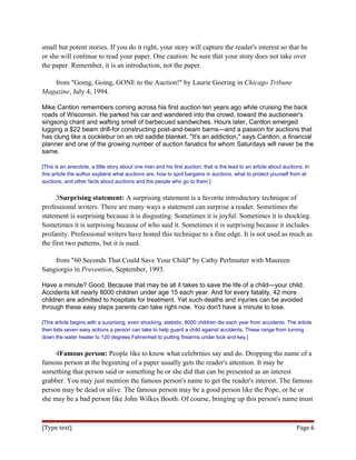 small but potent stories. If you do it right, your story will capture the reader's interest so that he
or she will continue to read your paper. One caution: be sure that your story does not take over
the paper. Remember, it is an introduction, not the paper.
from "Going, Going, GONE to the Auction!" by Laurie Goering in Chicago Tribune
Magazine, July 4, 1994.
Mike Cantlon remembers coming across his first auction ten years ago while cruising the back
roads of Wisconsin. He parked his car and wandered into the crowd, toward the auctioneer's
singsong chant and wafting smell of barbecued sandwiches. Hours later, Cantlon emerged
lugging a $22 beam drill-for constructing post-and-beam barns—and a passion for auctions that
has clung like a cocklebur on an old saddle blanket. "It's an addiction," says Cantlon, a financial
planner and one of the growing number of auction fanatics for whom Saturdays will never be the
same.
[This is an anecdote, a little story about one man and his first auction, that is the lead to an article about auctions. In
this article the author explains what auctions are, how to spot bargains in auctions, what to protect yourself from at
auctions, and other facts about auctions and the people who go to them.]
3Surprising statement: A surprising statement is a favorite introductory technique of
professional writers. There are many ways a statement can surprise a reader. Sometimes the
statement is surprising because it is disgusting. Sometimes it is joyful. Sometimes it is shocking.
Sometimes it is surprising because of who said it. Sometimes it is surprising because it includes
profanity. Professional writers have honed this technique to a fine edge. It is not used as much as
the first two patterns, but it is used.
from "60 Seconds That Could Save Your Child" by Cathy Perlmutter with Maureen
Sangiorgio in Prevention, September, 1993.
Have a minute? Good. Because that may be all it takes to save the life of a child—your child.
Accidents kill nearly 8000 children under age 15 each year. And for every fatality, 42 more
children are admitted to hospitals for treatment. Yet such deaths and injuries can be avoided
through these easy steps parents can take right now. You don't have a minute to lose.
[This article begins with a surprising, even shocking, statistic, 8000 children die each year from accidents. The article
then lists seven easy actions a person can take to help guard a child against accidents. These range from turning
down the water heater to 120 degrees Fahrenheit to putting firearms under lock and key.]
4Famous person: People like to know what celebrities say and do. Dropping the name of a
famous person at the beginning of a paper usually gets the reader's attention. It may be
something that person said or something he or she did that can be presented as an interest
grabber. You may just mention the famous person's name to get the reader's interest. The famous
person may be dead or alive. The famous person may be a good person like the Pope, or he or
she may be a bad person like John Wilkes Booth. Of course, bringing up this person's name must
[Type text] Page 6
 