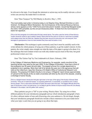 be relevant to the topic. Even though the statement or action may not be readily relevant, a clever
writer can convince the reader that it is relevant.
from "Dear Taxpayer" by Will Manley in Booklist, May 1, 1993.
The most widely read writer in America today is not Stephen King, Michael Chrichton or John
Grisham. It's Margaret Milner Richardson, the Commissioner of the Internal Revenue Service,
whose name appears on the "1040 Forms and Instructions" booklet. I doubt that Margaret wrote
the entire 1040 pamphlet, but the annual introductory letter, "A Note from the Commissioner,"
bears her signature.
[This is the first paragraph of an article about the lady named above. The author used the names of three famous,
modern American writers to get a reader's interest. Notice that the first name on his list is a name that is probably
more widely known than the other two. Stephen King has been around for some time now, and everyone, from
teenagers to grandparents, know his name whether they have read his books or not.]
5Declarative: This technique is quite commonly used, but it must be carefully used or the
writer defeats his whole purpose of using one of these patterns, to get the reader's interest. In this
pattern, the writer simply states straight out what the topic of his paper is going to be about. It is
the technique that most student writers use with only modest success most of the time, but good
professional writers use it too.
from "The Tuition Tap" by Tim Lindemuth in K-Stater, February, 1994.
In the College of Veterinary Medicine and Engineering, for example, nearly one-third of the
teaching faculty may retire by the year 2004. In the College of Education, more than a third of
the professors are 55 years old and older. The largest turnover for a single department is
projected to be in geology. More than half of its faculty this year are in the age group that will
retire at the millennium, says Ron Downey of K-State's Office of Institutional Research and
Analysis. The graying of K-State's faculty is not unique. A Regents' report shows approximately
27 percent of the faculty at the six state universities will retire by the end of this decade, creating
a shortage of senior faculty.
[This is a straight forward introduction that gets right down to the topic of the aging of the faculty of Kansas State
University. There are no historical reviews, no surprising statements, no anecdotes, no quotations from or about
famous people. This is a discussion that leads to further discussion about the topic. The biggest difficulty about this
type of introduction is that it can get boring. It is not likely to get the interest of anyone except those who are already
interested in this subject. Use this pattern with caution.]
These patterns can give a "lift" to your writing. Practice them. Try using two or three
different patterns for your introductory paragraph and see which introductory paragraph is best;
it's often a delicate matter of tone and of knowing who your audience is. Do not forget, though,
that your introductory paragraph should also include a thesis statement to let your reader know
what your topic is and what you are going to say about that topic.
[Type text] Page 7
 