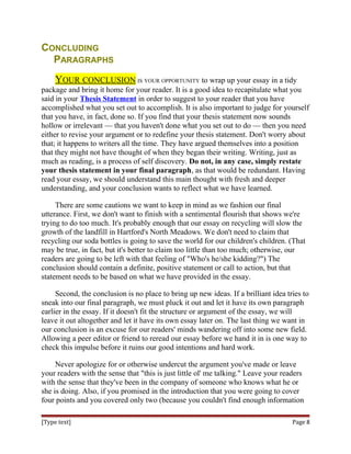 CONCLUDING
PARAGRAPHS
YOUR CONCLUSION IS YOUR OPPORTUNITY to wrap up your essay in a tidy
package and bring it home for your reader. It is a good idea to recapitulate what you
said in your Thesis Statement in order to suggest to your reader that you have
accomplished what you set out to accomplish. It is also important to judge for yourself
that you have, in fact, done so. If you find that your thesis statement now sounds
hollow or irrelevant — that you haven't done what you set out to do — then you need
either to revise your argument or to redefine your thesis statement. Don't worry about
that; it happens to writers all the time. They have argued themselves into a position
that they might not have thought of when they began their writing. Writing, just as
much as reading, is a process of self discovery. Do not, in any case, simply restate
your thesis statement in your final paragraph, as that would be redundant. Having
read your essay, we should understand this main thought with fresh and deeper
understanding, and your conclusion wants to reflect what we have learned.
There are some cautions we want to keep in mind as we fashion our final
utterance. First, we don't want to finish with a sentimental flourish that shows we're
trying to do too much. It's probably enough that our essay on recycling will slow the
growth of the landfill in Hartford's North Meadows. We don't need to claim that
recycling our soda bottles is going to save the world for our children's children. (That
may be true, in fact, but it's better to claim too little than too much; otherwise, our
readers are going to be left with that feeling of "Who's he/she kidding?") The
conclusion should contain a definite, positive statement or call to action, but that
statement needs to be based on what we have provided in the essay.
Second, the conclusion is no place to bring up new ideas. If a brilliant idea tries to
sneak into our final paragraph, we must pluck it out and let it have its own paragraph
earlier in the essay. If it doesn't fit the structure or argument of the essay, we will
leave it out altogether and let it have its own essay later on. The last thing we want in
our conclusion is an excuse for our readers' minds wandering off into some new field.
Allowing a peer editor or friend to reread our essay before we hand it in is one way to
check this impulse before it ruins our good intentions and hard work.
Never apologize for or otherwise undercut the argument you've made or leave
your readers with the sense that "this is just little ol' me talking." Leave your readers
with the sense that they've been in the company of someone who knows what he or
she is doing. Also, if you promised in the introduction that you were going to cover
four points and you covered only two (because you couldn't find enough information
[Type text] Page 8
 