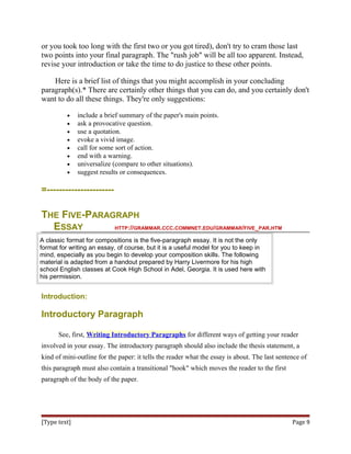 or you took too long with the first two or you got tired), don't try to cram those last
two points into your final paragraph. The "rush job" will be all too apparent. Instead,
revise your introduction or take the time to do justice to these other points.
Here is a brief list of things that you might accomplish in your concluding
paragraph(s).* There are certainly other things that you can do, and you certainly don't
want to do all these things. They're only suggestions:
• include a brief summary of the paper's main points.
• ask a provocative question.
• use a quotation.
• evoke a vivid image.
• call for some sort of action.
• end with a warning.
• universalize (compare to other situations).
• suggest results or consequences.
=----------------------
THE FIVE-PARAGRAPH
ESSAY HTTP://GRAMMAR.CCC.COMMNET.EDU/GRAMMAR/FIVE_PAR.HTM
A classic format for compositions is the five-paragraph essay. It is not the only
format for writing an essay, of course, but it is a useful model for you to keep in
mind, especially as you begin to develop your composition skills. The following
material is adapted from a handout prepared by Harry Livermore for his high
school English classes at Cook High School in Adel, Georgia. It is used here with
his permission.
Introduction:
Introductory Paragraph
See, first, Writing Introductory Paragraphs for different ways of getting your reader
involved in your essay. The introductory paragraph should also include the thesis statement, a
kind of mini-outline for the paper: it tells the reader what the essay is about. The last sentence of
this paragraph must also contain a transitional "hook" which moves the reader to the first
paragraph of the body of the paper.
[Type text] Page 9
 