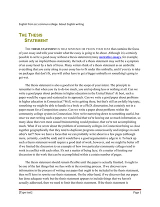 English from ccc commun college. About English writing
THE THESIS
STATEMENT
THE THESIS STATEMENT IS THAT SENTENCE OR TWO IN YOUR TEXT that contains the focus
of your essay and tells your reader what the essay is going to be about. Although it is certainly
possible to write a good essay without a thesis statement (many narrative essays, for example,
contain only an implied thesis statement), the lack of a thesis statement may well be a symptom
of an essay beset by a lack of focus. Many writers think of a thesis statement as an umbrella:
everything that you carry along in your essay has to fit under this umbrella, and if you try to take
on packages that don't fit, you will either have to get a bigger umbrella or something's going to
get wet.
The thesis statement is also a good test for the scope of your intent. The principle to
remember is that when you try to do too much, you end up doing less or nothing at all. Can we
write a good paper about problems in higher education in the United States? At best, such a
paper would be vague and scattered in its approach. Can we write a good paper about problems
in higher education in Connecticut? Well, we're getting there, but that's still an awfully big topic,
something we might be able to handle in a book or a Ph.D. dissertation, but certainly not in a
paper meant for a Composition course. Can we write a paper about problems within the
community college system in Connecticut. Now we're narrowing down to something useful, but
once we start writing such a paper, we would find that we're leaving out so much information, so
many ideas that even most casual brainstorming would produce, that we're not accomplishing
much. What if we wrote about the problem of community colleges in Connecticut being so close
together geographically that they tend to duplicate programs unnecessarily and impinge on each
other's turf? Now we have a focus that we can probably write about in a few pages (although
more, certainly, could be said) and it would have a good argumentative edge to it. To back up
such a thesis statement would require a good deal of work, however, and we might be better off
if we limited the discussion to an example of how two particular community colleges tend to
work in conflict with each other. It's not a matter of being lazy; it's a matter of limiting our
discussion to the work that can be accomplished within a certain number of pages.
The thesis statement should remain flexible until the paper is actually finished. It ought to
be one of the last things that we fuss with in the rewriting process. If we discover new
information in the process of writing our paper that ought to be included in the thesis statement,
then we'll have to rewrite our thesis statement. On the other hand, if we discover that our paper
has done adequate work but the thesis statement appears to include things that we haven't
actually addressed, then we need to limit that thesis statement. If the thesis statement is
[Type text] Page 1
 