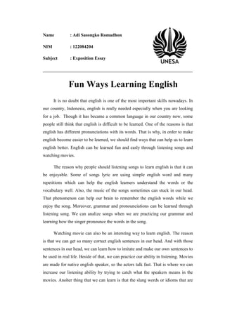 Name

: Adi Sasongko Romadhon

NIM

: 122084204

Subject

: Exposition Essay

__________________________________________________________________

Fun Ways Learning English
It is no doubt that english is one of the most important skills nowadays. In
our country, Indonesia, english is really needed especially when you are looking
for a job. Though it has became a common language in our country now, some
people still think that english is difficult to be learned. One of the reasons is that
english has different pronunciations with its words. That is why, in order to make
english become easier to be learned, we should find ways that can help us to learn
english better. English can be learned fun and easly through listening songs and
watching movies.
The reason why people should listening songs to learn english is that it can
be enjoyable. Some of songs lyric are using simple english word and many
repetitions which can help the english learners understand the words or the
vocabulary well. Also, the music of the songs sometimes can stuck in our head.
That phenomenon can help our brain to remember the english words while we
enjoy the song. Moreover, grammar and pronounciations can be learned through
listening song. We can analize songs when we are practicing our grammar and
learning how the singer pronounce the words in the song.
Watching movie can also be an intersting way to learn english. The reason
is that we can get so many correct english sentences in our head. And with those
sentences in our head, we can learn how to imitate and make our own sentences to
be used in real life. Beside of that, we can practice our ability in listening. Movies
are made for native english speaker, so the actors talk fast. That is where we can
increase our listening ability by trying to catch what the speakers means in the
movies. Anoher thing that we can learn is that the slang words or idioms that are

 
