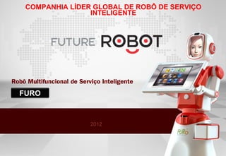 COMPANHIA LÍDER GLOBAL DE ROBÔ DE SERVIÇO
                   INTELIGENTE




Robô Multifuncional de Serviço Inteligente
  FURO



                           2012
 