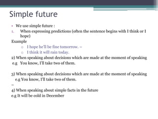 Simple future
• We use simple future :
1. When expressing predictions (often the sentence begins with I think or I
hope)
Example
o I hope he’ll be fine tomorrow. –
o I think it will rain today.
2) When speaking about decisions which are made at the moment of speaking
e.g You know, I’ll take two of them.
3) When speaking about decisions which are made at the moment of speaking
e.g You know, I’ll take two of them.
–
4) When speaking about simple facts in the future
e.g It will be cold in December
 