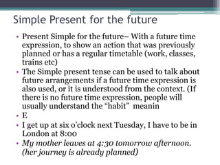 Simple Present for the future
• Present Simple for the future– With a future time
expression, to show an action that was previously
planned or has a regular timetable (work, classes,
trains etc)
• The Simple present tense can be used to talk about
future arrangements if a future time expression is
also used, or it is understood from the context. (If
there is no future time expression, people will
usually understand the “habit” meanin
• E
• I get up at six o’clock next Tuesday, I have to be in
London at 8:00
• My mother leaves at 4:30 tomorrow afternoon.
(her journey is already planned)
 