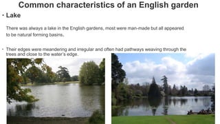 Common characteristics of an English garden
 Lake
There was always a lake in the English gardens, most were man-made but all appeared
to be natural forming basins.
 Their edges were meandering and irregular and often had pathways weaving through the
trees and close to the water’s edge.
 