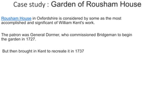Rousham House in Oxfordshire is considered by some as the most
accomplished and significant of William Kent's work.
The patron was General Dormer, who commissioned Bridgeman to begin
the garden in 1727.
But then brought in Kent to recreate it in 1737
 