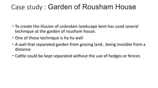  To create the illusion of unbroken landscape kent has used several
technique at the garden of rousham house.
 One of those technique is ha ha wall
 A wall that separated garden from grazing land , being invisible from a
distance
 Cattle could be kept separated without the use of hedges or fences
 