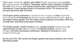  The English landscape garden, also called English landscape park or simply
the English garden, is a style of “landscape" garden which emerged in England in
the early 18th century, and spread across Europe, replacing the more formal,
symmetrical French gardens (jardin à la française) of the 17th century as the
principal gardening style of Europe.
 The English garden presented an idealized view of nature. It drew inspiration
from paintings of landscapes by Claude Lorraine and Nicolas Poussin, and, in
the Anglo-Chinese garden, from the classic Chinese gardens of the East, which had
recently been described by European travellers.
 The English garden usually included a lake, sweeps of gently rolling lawns set
against groves of trees, and recreations of classical temples, Gothic ruins,
bridges, and other picturesque architecture, designed to recreate an idyllic
pastoral landscape.
 By the end of the 18th century the English garden was being imitated by the French
landscape garden.
 