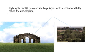  High up in the hill he created a large triple arch architectural folly
called the eye-catcher
 