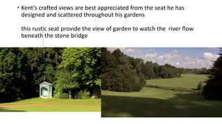  Kent’s crafted views are best appreciated from the seat he has
designed and scattered throughout his gardens
this rustic seat provide the view of garden to watch the river flow
beneath the stone bridge
 