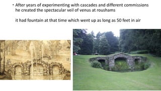  After years of experimenting with cascades and different commissions
he created the spectacular veil of venus at roushams
it had fountain at that time which went up as long as 50 feet in air
 