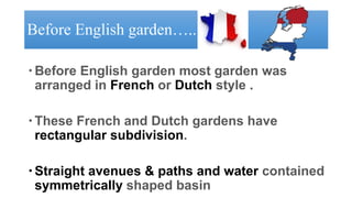 Before English garden…..
Before English garden most garden was
arranged in French or Dutch style .
These French and Dutch gardens have
rectangular subdivision.
Straight avenues & paths and water contained
symmetrically shaped basin
 