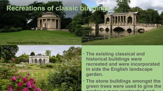 Temple of Ancient Virtue at Stowe
Recreations of classic buildings
 The existing classical and
historical buildings were
recreated and were incorporated
in side the English landscape
garden.
 The stone buildings amongst the
green trees were used to give the
 