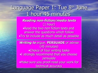 Language Paper 1: Tue 8 th  June 1 hour 45 minutes  Reading non-fiction/media texts (1 hour) Read the two non fiction texts and  answer the questions which follow Try to include as much detail as possible Writing to  argue,  PERSUADE  or advise (45 minutes) Choice of four writing tasks I strongly recommend that you choose  persuade Make sure you proof-read your work for technical accuracy 