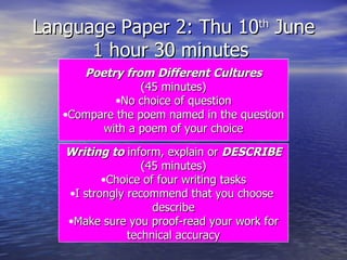 Language Paper 2: Thu 10 th  June 1 hour 30 minutes  Poetry from Different Cultures (45 minutes) No choice of question Compare the poem named in the question with a poem of your choice Writing to  inform, explain or  DESCRIBE (45 minutes) Choice of four writing tasks I strongly recommend that you choose  describe Make sure you proof-read your work for technical accuracy 
