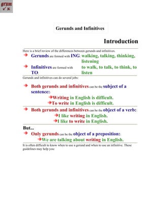 Gerunds and Infinitives

                                                                Introduction
Here is a brief review of the differences between gerunds and infinitives.
      Gerunds are formed with ING: walking, talking, thinking,
                                   listening
      Infinitives are formed with  to walk, to talk, to think, to
      TO:                          listen
Gerunds and infinitives can do several jobs:

    Both gerunds and infinitives can be the subject of a
    sentence::
               Writing in English is difficult.
               To write in English is difficult.
    Both gerunds and infinitives can be the object of a verb::
                  I like writing in English.
                 I like to write in English.
But...
    Only gerunds can be the object of a preposition::
         We are talking about writing in English.
It is often difficult to know when to use a gerund and when to use an infinitive. These
guidelines may help you:
 