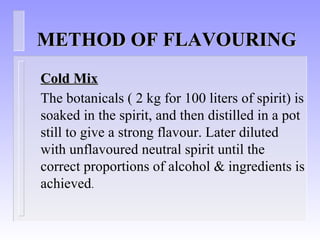 METHOD OF FLAVOURINGMETHOD OF FLAVOURING
Cold MixCold Mix
The botanicals ( 2 kg for 100 liters of spirit) is
soaked in the spirit, and then distilled in a pot
still to give a strong flavour. Later diluted
with unflavoured neutral spirit until the
correct proportions of alcohol & ingredients is
achieved.
 