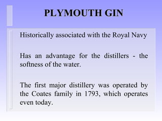 PLYMOUTH GINPLYMOUTH GIN
Historically associated with the Royal Navy
Has an advantage for the distillers - the
softness of the water.
The first major distillery was operated by
the Coates family in 1793, which operates
even today.
 