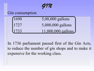 GINGIN
Gin consumption
1690 5,00,000 gallons
1727 5,000,000 gallons
1733 11,000,000 gallons
In 1736 parliament passed first of the Gin Acts,
to reduce the number of gin shops and to make it
expensive for the working class.
 